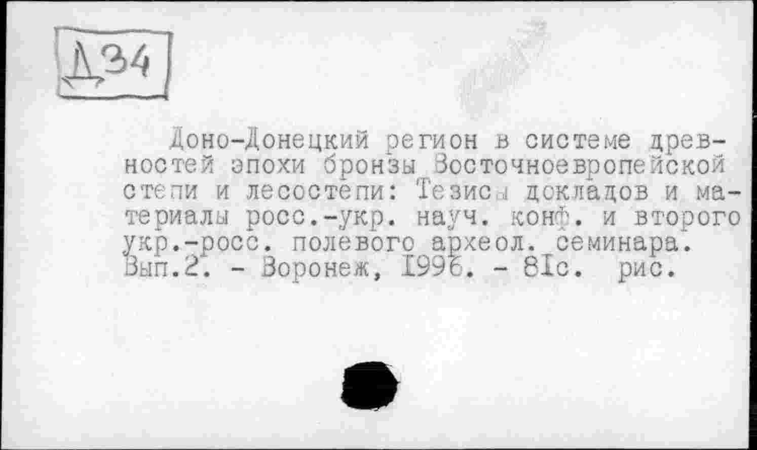 ﻿
Доно-Донецкий регион в системе древностей эпохи бронзы Восточноевропейской степи и лесостепи: Тезиса докладов и материалы росс.-укр. науч. конф, и второго укр.-росс. полевого археол. семинара. Вып.2. - Воронеж, 1996. - 81с. рис.